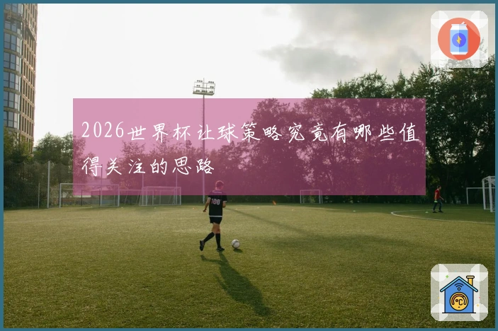 2026世界杯让球策略究竟有哪些值得关注的思路
