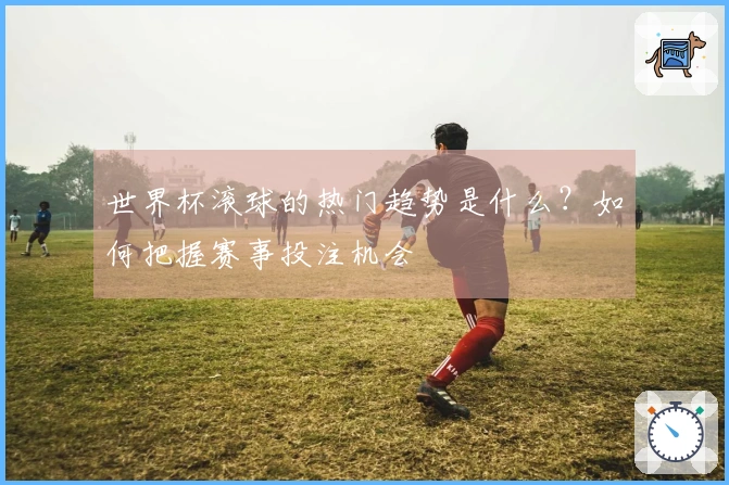 世界杯滚球的热门趋势是什么？如何把握赛事投注机会